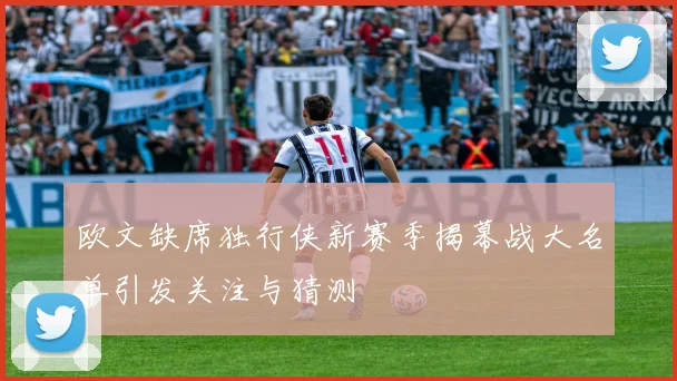 欧文缺席独行侠新赛季揭幕战大名单引发关注与猜测