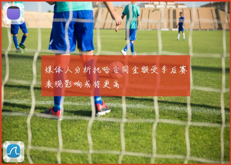 媒体人分析托哈合同金额受季后赛表现影响或将更高
