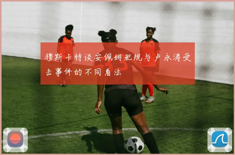 穆斯卡特谈安佩姆犯规与卢永涛受击事件的不同看法