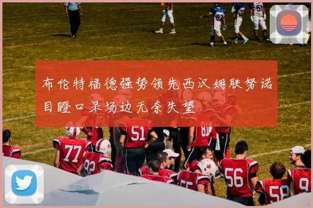 布伦特福德强势领先西汉姆联努诺目瞪口呆场边无奈失望