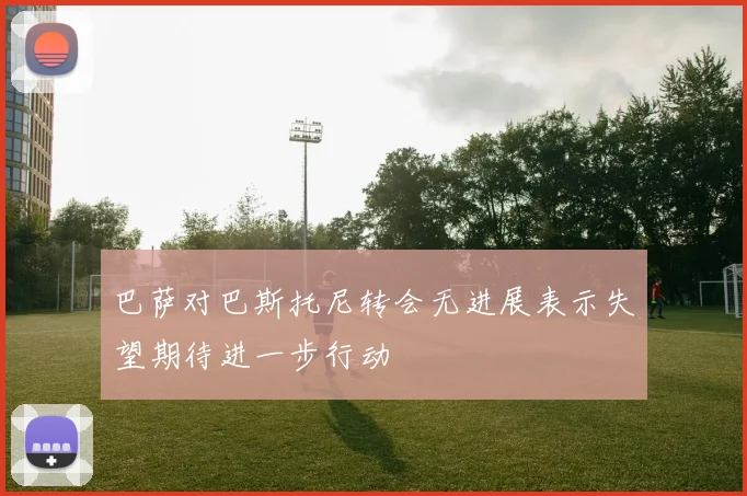 巴萨对巴斯托尼转会无进展表示失望期待进一步行动