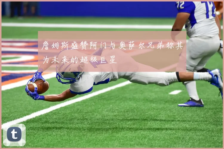 詹姆斯盛赞阿门与奥萨尔兄弟称其为未来的超级巨星
