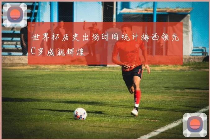 世界杯历史出场时间统计梅西领先C罗成就辉煌