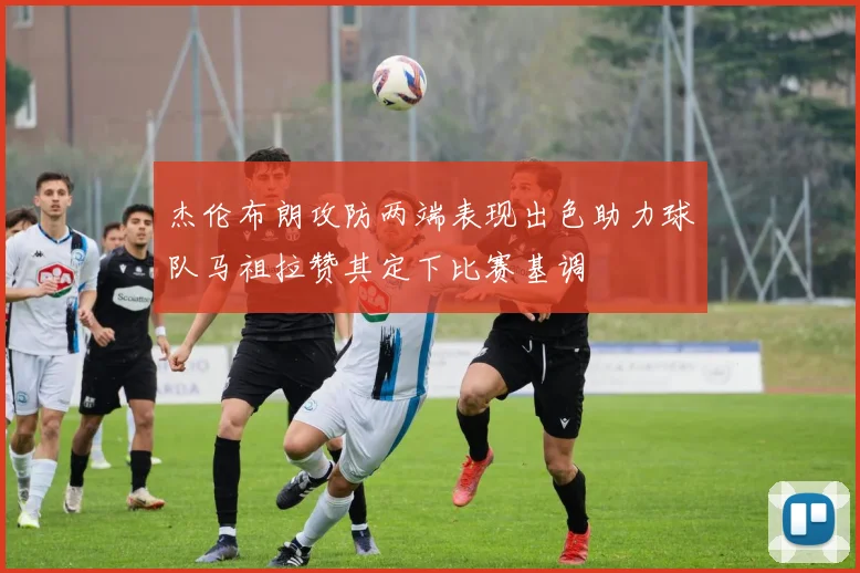 杰伦布朗攻防两端表现出色助力球队马祖拉赞其定下比赛基调