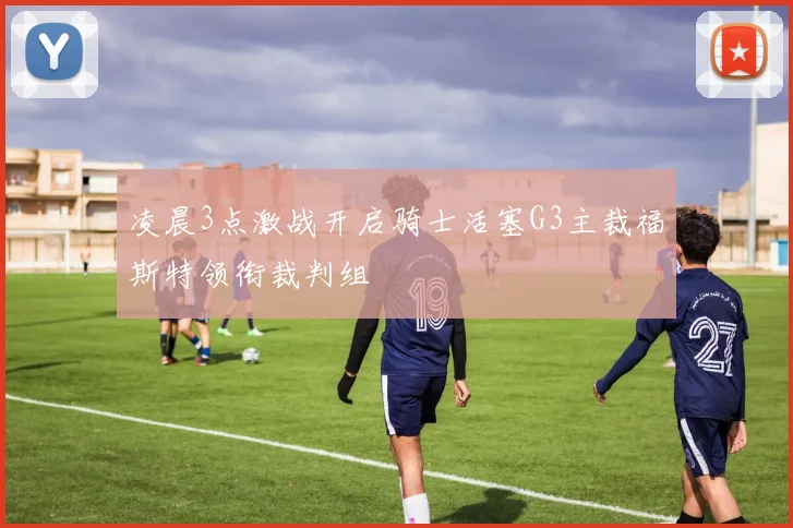 凌晨3点激战开启骑士活塞G3主裁福斯特领衔裁判组